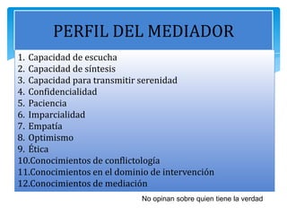 PERFIL DEL MEDIADOR
No opinan sobre quien tiene la verdad
1. Capacidad de escucha
2. Capacidad de síntesis
3. Capacidad para transmitir serenidad
4. Confidencialidad
5. Paciencia
6. Imparcialidad
7. Empatía
8. Optimismo
9. Ética
10.Conocimientos de conflictología
11.Conocimientos en el dominio de intervención
12.Conocimientos de mediación
 