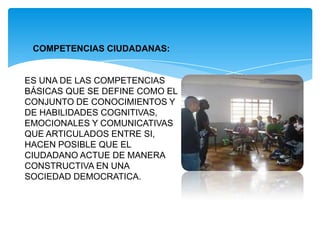 COMPETENCIAS CIUDADANAS:
ES UNA DE LAS COMPETENCIAS
BÁSICAS QUE SE DEFINE COMO EL
CONJUNTO DE CONOCIMIENTOS Y
DE HABILIDADES COGNITIVAS,
EMOCIONALES Y COMUNICATIVAS
QUE ARTICULADOS ENTRE SI,
HACEN POSIBLE QUE EL
CIUDADANO ACTUE DE MANERA
CONSTRUCTIVA EN UNA
SOCIEDAD DEMOCRATICA.
 