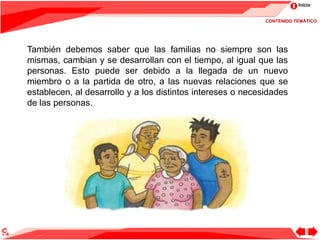 Inicio
También debemos saber que las familias no siempre son las
mismas, cambian y se desarrollan con el tiempo, al igual que las
personas. Esto puede ser debido a la llegada de un nuevo
miembro o a la partida de otro, a las nuevas relaciones que se
establecen, al desarrollo y a los distintos intereses o necesidades
de las personas.
CONTENIDO TEMÁTICO
 