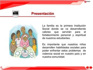 Inicio
Presentación
La familia es la primera Institución
Social donde se va desarrollando
valores que servirán para el
fortalecimiento personal y espiritual
de nuestros estudiantes.
Es importante que nuestros niños
desarrollen habilidades sociales para
poder enfrentar estos problemas de
violencia social en nuestro país y en
nuestra comunidad.
 