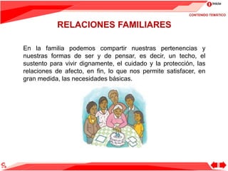 Inicio
RELACIONES FAMILIARES
En la familia podemos compartir nuestras pertenencias y
nuestras formas de ser y de pensar, es decir, un techo, el
sustento para vivir dignamente, el cuidado y la protección, las
relaciones de afecto, en fin, lo que nos permite satisfacer, en
gran medida, las necesidades básicas.
CONTENIDO TEMÁTICO
 