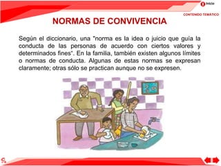 Inicio
Según el diccionario, una "norma es la idea o juicio que guía la
conducta de las personas de acuerdo con ciertos valores y
determinados fines“. En la familia, también existen algunos límites
o normas de conducta. Algunas de estas normas se expresan
claramente; otras sólo se practican aunque no se expresen.
NORMAS DE CONVIVENCIA
CONTENIDO TEMÁTICO
 