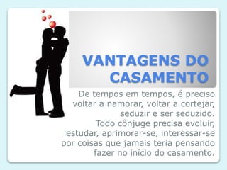 VANTAGENS DO
CASAMENTO
De tempos em tempos, é preciso
voltar a namorar, voltar a cortejar,
seduzir e ser seduzido.
Todo cônjuge precisa evoluir,
estudar, aprimorar-se, interessar-se
por coisas que jamais teria pensando
fazer no início do casamento.
 