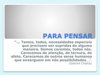 PARA PENSAR
“... Temos, todos, necessidades especiais
que precisam ser supridas de alguma
maneira. Somos carentes, todos nós.
Carecemos de atenção, de ternura, de
afeto. Carecemos de outros seres humanos
que enxerguem em nós possibilidades...”.
(Gabriel Chalita)
 