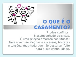 O QUE É O
CASAMENTO?
Produz conflitos:
É acompanhado de crises,
É uma relação amorosa conflituosa;
Nele vivem-se alegrias e sucessos, tristezas
e tensões, mas nada que não possa ser feito
para a sua continuidade.
 