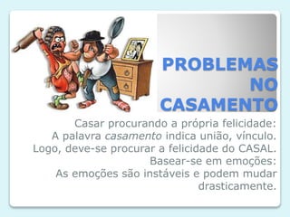 PROBLEMAS
NO
CASAMENTO
Casar procurando a própria felicidade:
A palavra casamento indica união, vínculo.
Logo, deve-se procurar a felicidade do CASAL.
Basear-se em emoções:
As emoções são instáveis e podem mudar
drasticamente.
 