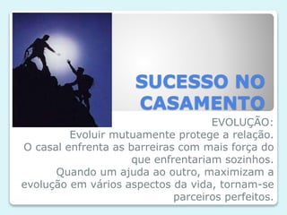 SUCESSO NO
CASAMENTO
EVOLUÇÃO:
Evoluir mutuamente protege a relação.
O casal enfrenta as barreiras com mais força do
que enfrentariam sozinhos.
Quando um ajuda ao outro, maximizam a
evolução em vários aspectos da vida, tornam-se
parceiros perfeitos.
 