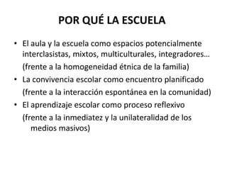 POR QUÉ LA ESCUELAEl aula y la escuela como espacios potencialmente interclasistas, mixtos, multiculturales, integradores…(frente a la homogeneidad étnica de la familia)La convivencia escolar como encuentro planificado(frente a la interacción espontánea en la comunidad)El aprendizaje escolar como proceso reflexivo(frente a la inmediatez y la unilateralidad de los medios masivos)