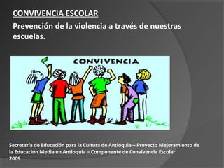 CONVIVENCIA ESCOLAR
 Prevención de la violencia a través de nuestras
 escuelas.




Secretaría de Educación para la Cultura de Antioquia – Proyecto Mejoramiento de
la Educación Media en Antioquia – Componente de Convivencia Escolar.
2009
 