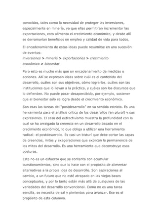 conocidas, tales como la necesidad de proteger las inversiones,
especialmente en minería, ya que ellas permitirán incrementar las
exportaciones, esto alimenta el crecimiento económico, y desde allí
se derramarían beneficios en empleo y calidad de vida para todos.
El encadenamiento de estas ideas puede resumirse en una sucesión
de eventos:
inversiones > minería > exportaciones > crecimiento
económico > bienestar
Pero esto es mucho más que un encadenamiento de medidas o
acciones. Allí se expresan ideas sobre cuál es el contenido del
desarrollo, cuáles son sus objetivos, cómo lograrlos, cuáles son las
instituciones que lo llevan a la práctica, y cuáles son los discursos que
lo defienden. No puede pasar desapercibido, por ejemplo, sostener
que el bienestar sólo se logra desde el crecimiento económico.
Son esas las tareas del “postdesarrollo” en su sentido estricto. Es una
herramienta para el análisis crítico de los desarrollos (en plural) y sus
expresiones. El caso del extractivismo muestra la profundidad con la
cual se ha arraigado la creencia en un desarrollo basado en el
crecimiento económico, lo que obliga a utilizar una herramienta
radical: el postdesarrollo. Es casi un bisturí que debe cortar las capas
de creencias, mitos y exageraciones que explican la permanencia de
los mitos del desarrollo. Es una herramienta que deconstruye esas
posturas.
Este no es un esfuerzo que se contenta con acumular
cuestionamientos, sino que lo hace con el propósito de alimentar
alternativas a la propia idea de desarrollo. Son aspiraciones al
cambio, a un futuro que no esté atrapado en las viejas bases
conceptuales, y por lo tanto están más allá de cualquiera de las
variedades del desarrollo convencional. Como no es una tarea
sencilla, se necesita de sal y pimientos para avanzar. Ese es el
propósito de esta columna.
 
