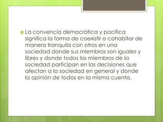  La convencía democrática y pacifica
significa la forma de coexistir o cohabitar de
manera tranquila con otros en una
sociedad donde sus miembros son iguales y
libres y donde todos los miembros de la
sociedad participan en las decisiones que
afectan a la sociedad en general y donde
la opinión de todos en la misma cuenta.
 
