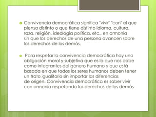  Convivencia democrática significa "vivir" "con" el que
piensa distinto o que tiene distinto idioma, cultura,
raza, religión, ideología política, etc., en armonía
sin que los derechos de una persona avancen sobre
los derechos de los demás.
 Para respetar la convivencia democrática hay una
obligación moral y subjetiva que es la que nos cabe
como integrantes del género humano y que está
basada en que todos los seres humanos deben tener
un trato igualitario sin importar las diferencias
de origen. Convivencia democrática es saber vivir
con armonía respetando los derechos de los demás
 