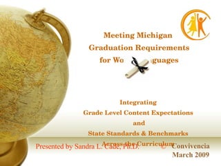 Meeting Michigan  Graduation Requirements for World Languages Integrating  Grade Level Content Expectations  and State Standards & Benchmarks  Across the Curriculum  Convivencia March 2009 © Presented by Sandra L. Cade, Ph.D. 