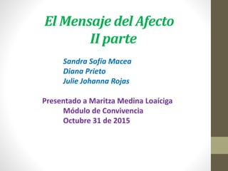 El Mensaje del Afecto
II parte
Sandra Sofía Macea
Diana Prieto
Julie Johanna Rojas
Presentado a Maritza Medina Loaíciga
Módulo de Convivencia
Octubre 31 de 2015
 
