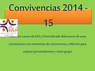 Convivencias 2014 - 
15 
Todos los cursos de ESO y Diversificado disfrutaron de unas 
convivencias con momentos de convivencia y reflexión para 
mejorar personalmente y como grupo 
 