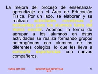 La mejora del proceso de enseñanza-aprendizaje en el Área de Educación Física. Por un lado, se elaboran y se realizan  actividades novedosas y motivantes para los alumnos fuera del marco escolar . Además, la forma de agrupar a los alumnos en estas actividades se realiza formando grupos heterogéneos con alumnos de los diferentes colegios, lo que les lleva a  compartir experiencias  con nuevos compañeros. 
