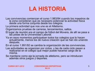 LA HISTORIA Las convivencias comienzan el curso 1.983/84 cuando los maestros de la zona consideran que es necesario potenciar la actividad física desde una forma conjunta desde los colegios. La primera actividad que nos une es el Atletismo. Organizamos pruebas de carreras, lanzamientos, saltos. El lugar de reunión era el campo de fútbol del Movera, de allí se pasa a las pistas de la Universidad Laboral. Ya en esos momentos participaban todos los colegios que lo hacen actualmente, menos los de nueva creación que se han ido uniendo después. En el curso 1.991/92 se cambia la organización de las convivencias. Las actividades se organizan por ciclos, y las de cada ciclo pasan a realizarse en el colegio que mejor puede hacerse cargo de la misma. Se mantiene como eje la jornada de atletismo, pero se introducen además otros juegos y deportes. 