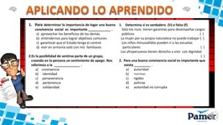 1. Para determinar la importancia de logar una buena
convivencia social es importante ____________ .
a) aprovechar los beneficios de los demás
b) entendernos para lograr objetivos comunes
c) garantizar que el Estado tenga el control
d) vivir en armonía soló con mis familiares
2.Es la posibilidad de sentirse parte de un grupo,
creando en la persona un sentimiento de apego. Nos
referimos a la ______________ .
a) convivencia
b) identidad
c) perseverancia
d) pertenencia
e) solidaridad
1. Determina si es verdadero (V) o falso (f)
Sólo los ricos tienen garantías para desempeñar cargos
públicos ( )
La mujer por su propia naturaleza no puede trabajar ( )
Los niños minusválidos pueden ir a las escuelas
particulares ( )
Los afroperuanos tienen derecho a vivir con dignidad
( )
2. Para una buena convivencia social es importante que
exista _________ .
a) autoridad
b) normas
c) rigidez
d) policías
e) autoridad no corrupta
 