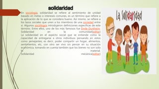 solidaridad
En sociología, solidaridad se refiere al sentimiento de unidad
basado en metas o intereses comunes, es un término que refiere a
la aplicación de lo que se considera bueno. Así mismo, se refiere a
los lazos sociales que unen a los miembros de una sociedad entre
sí. Algunos sociólogos introdujeron definiciones específicas de este
término. Entre ellos, uno de los más famosos fue Émile Durkheim.
Solidaridad en la comunidad[editar]
La solidaridad en el aspecto social que se entiende como la
capacidad de entregarse a otros individuos pensando en estos
como semejantes; es decir, poder compartir un hogar, alimentos,
sentimientos, etc, con otro ser vivo sin pensar en su situación
económica, tomando en cuenta también que los bienes no son solo
lo material.
Solidaridad mecánica[editar]
 