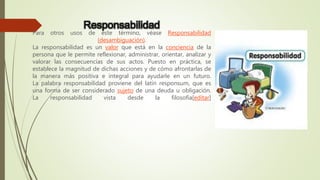 Responsabilidad
Para otros usos de este término, véase Responsabilidad
(desambiguación).
La responsabilidad es un valor que está en la conciencia de la
persona que le permite reflexionar, administrar, orientar, analizar y
valorar las consecuencias de sus actos. Puesto en práctica, se
establece la magnitud de dichas acciones y de cómo afrontarlas de
la manera más positiva e integral para ayudarle en un futuro.
La palabra responsabilidad proviene del latín responsum, que es
una forma de ser considerado sujeto de una deuda u obligación.
La responsabilidad vista desde la filosofía[editar]
 