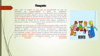 Respeto
Signo sobre el respeto en São João da Barra:Respeite se quer ser
respeitado (en español«Respete si quiere ser respetado»).
El respeto (del latín respectus, «atención» o «consideración») es la consideración
especial que se le tiene a alguien o incluso a algo, al que se le reconoce valor
social o especial diferencia. Muchas formas de respeto se basan en la relación
de reciprocidad (respeto mutuo,reconocimiento mutuo, etc.), sin embargo, en lo
que se refiere al respeto de las personas hacia objetos, costumbres e
instituciones sociales, se fundamenta en otras consideraciones diferentes de la
reciprocidad.
De acuerdo con el Diccionario de la Real Academia Española (RAE), entre otros
significados, el respeto está relacionado con la veneración o el acatamiento que
se hace a alguien, e incluye miramiento, consideración y deferencia.1
Tradicionalmente se considera que las muestras de respeto están relacionadas
con cuestiones morales y éticas, aunque en algunos casos tienen que ver con
cuestiones legales y culturales. El término respeto aparece en diversas disciplinas
como la filosofía política y otrasciencias sociales como la antropología,
la sociología y la psicología.2
 