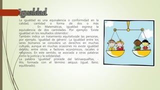 La igualdad es una equivalencia o conformidad en la
calidad, cantidad o forma de dos o más
. En Matemáticas, igualdad expresa la
equivalencia de dos cantidades. Por ejemplo: 'Existe
igualdad en los resultados obtenidos'.
También indica un tratamiento equitativode las personas,
por ejemplo, 'igualdad de género'. La igualdad entre los
seres humanos se considera un derechos en muchas
culturas, aunque en muchas ocasiones no existe igualdad
debido, entre otros, a factores económicos, raciales o
religiosos. En este sentido, se asociada a otras palabras
como la justicia y la solidaridad.
La palabra 'igualdad' procede del latínaequalĭtas, -
ātis, formada con el término aequus (igual, llano,
equilibrado).
 