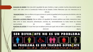 IGUALDAD DE GENERO: Esta trata del la igualdad de sexo; hombre y mujer y existen muchos documentos que la
hacen valer tales como la Constitución Política de los Estados Unidos Mexicanos que nos menciona en su
Articulo
IGUALDAD RACIAL: Esta se refiere en la que se toma en cuenta la igualdad entre las personas de distinto color de
piel, cualquier rasgo físico o cultura.
IGUALDAD A ACCESOS PÚBLICOS: Esta se refiere a la igualdad de accesos públicos que todos merecemos tener,
tales como la salud, educación, alimentación, vivienda, etc., lamentablemente no todos tienen las mismas
oportunidades de obtener estos servicos.
IGUALDAD DE JUSTICIA: Es la que hace que se aplique justicia por igual, esto es darle a cada quien lo que merece,
sin distinción alguna.
 