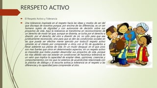 RERSPETO ACTIVO
 El Respeto Activo y Tolerancia
 Una tolerancia inspirada en el respeto hacia las ideas y modos de ser del
que discrepa de nosotros porque, por encima de las diferencias, es un ser
humano sujeto de dignidad y con autonomía de decisión sobre sus
proyectos de vida. Aquí la tolerancia se transforma en reconocimiento de
un derecho de modo tal que, aunque se disienta, se lucha por el derecho a
disentir, por el derecho del otro a disentir de mí, no sólo para que sea
jurídicamente reconocido, sino para que se den las condiciones sociales en
las que pueda ser efectiva mente ejercido por todos.El respeto activo
consiste en el interés por comprender a otros con el fin de ayudarlos a
llevar adelante sus planes de vida. En un mudo desigual, en el que unos
son mas fuertes que otros en determinados aspectos, sin un respeto activo
es imposible que todos puedan desarrollar sus proyectos de vida, porque
los mas débiles rara vez estarán en condiciones de hacerloLa tolerancia es
un valor que implica la capacidad de aceptar ideas, opiniones, creencias y
comportamientos con los que no estamos de acuerdo.Esta relacionada con
la práctica de diálogo y la escucha activa.La tolerancia es el respeto a las
diferencias y la capacidad para comprender al otro.
 