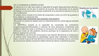 •DE LA TOLERANCIA AL RESPETO ACTIVO
•la tolerancia es un valor que implica la capacidad de aceptar ideas,opiniones,creencias y
comportamientos con los que no estamos de acuerdo. Esta relacionada con la practica
del dialogo y la escucha activa. Aunque usualmente se ha asumido la tolerancia como un
valor fundamental.
•El respeto activo consiste en le interés de comprender a otros con el fin de ayudarlos a
llevar adelante sus planes de vida.
•ACTITUDES PARA CONSTRUIR UNA SOCIEDAD CON RESPETO:
•Para poner en practica el respeto activo es importante tener en cuenta algunas actitudes
concretas.
•LA EMPATIA:La empatia es la capacidad de comprender los sentimientos
perspectivas,pensamientos,deseos y creencias de otras personas.Es fundamental para
establecer relaciones sanas y constituye un mecanismo de comprension entre los seres
humanos.A traves de ella podemos sentirnos participes de la experiencia de otros y
elaborar experiencias comunes.
•EL DIALOGO:Es una forma de comunocacion que requiere del esfuerzo y la disposicion
de quienes estan involucrados en ella.Dialogar supone estar interesado e intercambiar
ideas y conocer el punto de vista del otro.Lo contrario es el monologo, esto es ,una forma
de comunicacion donde una persona habla mientras los demas unicamente escuchan.
 