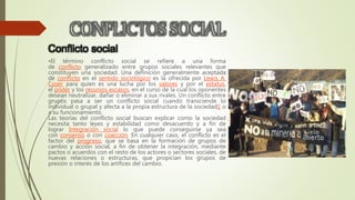 Conflicto social
•El término conflicto social se refiere a una forma
de conflicto generalizado entre grupos sociales relevantes que
constituyen una sociedad. Una definición generalmente aceptada
de conflicto en el sentido sociológico es la ofrecida por Lewis A.
Coser para quien es una lucha por los valores y por el estatus,
el poder y los recursos escasos, en el curso de la cual los oponentes
desean neutralizar, dañar o eliminar a sus rivales. Un conflicto entre
grupos pasa a ser un conflicto social cuando transciende lo
individual o grupal y afecta a la propia estructura de la sociedad1 o
a su funcionamiento.
Las teorías del conflicto social buscan explicar como la sociedad
necesita tanto leyes y estabilidad como desacuerdo y a fin de
lograr Integración social lo que puede conseguirse ya sea
con consenso o con coacción. En cualquier caso, el conflicto es el
factor del progreso, que se basa en la formación de grupos de
cambio y acción social, a fin de obtener la integración, mediante
pactos o acuerdos con el resto de los actores o sectores sociales, de
nuevas relaciones o estructuras, que propician los grupos de
presión o interés de los artífices del cambio.
 