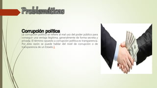 Corrupción política
La corrupción política se refiere al mal uso del poder público para
conseguir una ventaja ilegítima, generalmente de forma secreta y
privada. El término opuesto a corrupción política es transparencia.
Por esta razón se puede hablar del nivel de corrupción o de
transparencia de un Estado.1
 