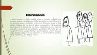 Discriminación
La discriminación es toda aquella acción u omisión realizada por
personas, grupos o instituciones, en las que se da un trato diferente a
una persona, grupo o institución en términos diferentes al que se da a
sujetos similares, de los que se sigue un prejuicio o consecuencia
negativa para el receptor de ese trato. Habitualmente, este trato se
produce en atención a las cualidades personales del sujeto que es
objeto del mismo, aunque también puede deberse a otros factores,
como el origen geográfico, sus decisiones u opiniones en lo social, lo
moral, lo político u otra área de interés
 