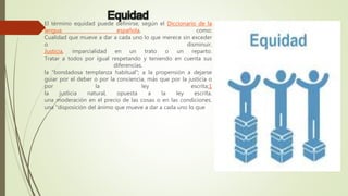 Equidad
El término equidad puede definirse, según el Diccionario de la
lengua española, como:
Cualidad que mueve a dar a cada uno lo que merece sin exceder
o disminuir.
Justicia, imparcialidad en un trato o un reparto.
Tratar a todos por igual respetando y teniendo en cuenta sus
diferencias.
la "bondadosa templanza habitual"; a la propensión a dejarse
guiar por el deber o por la conciencia, más que por la justicia o
por la ley escrita;1
la justicia natural, opuesta a la ley escrita.
una moderación en el precio de las cosas o en las condiciones.
una "disposición del ánimo que mueve a dar a cada uno lo que
 