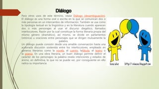 Diálogo
Para otros usos de este término, véase Diálogo (desambiguación).
El diálogo es una forma oral o escrita en la que se comunican dos o
más personas en un intercambio de información. También se usa como
la tipología textual en la lingüística y en la literatura cuando aparecen
dos o más personajes al usar el discurso diegético, llamados
interlocutores. Razón por la cual constituye la forma literaria propia del
mismo género (dramático), así mismo, se divide en parlamentos
(retórica) u oraciones entre personajes que se dirigen mutuamente la
palabra.
Un diálogo puede consistir desde una amable conversación hasta una
acalorada discusión sostenida entre los interlocutores; empleado en
géneros literarios como la novela, el cuento, lafábula, el teatro o
la poesía. En una obra literaria, un buen diálogo permite definir el
carácter de los personajes: la palabra revela intenciones y estados de
ánimo, en definitiva, lo que no se puede ver, por consiguiente en ello
radica su importancia
 