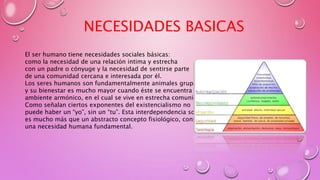 El ser humano tiene necesidades sociales básicas:
como la necesidad de una relación intima y estrecha
con un padre o cónyuge y la necesidad de sentirse parte
de una comunidad cercana e interesada por él.
Los seres humanos son fundamentalmente animales grupales
y su bienestar es mucho mayor cuando éste se encuentra en un
ambiente armónico, en el cual se vive en estrecha comunión.
Como señalan ciertos exponentes del existencialismo no
puede haber un “yo”, sin un “tu”. Esta interdependencia social
es mucho más que un abstracto concepto fisiológico, constituye
una necesidad humana fundamental.
NECESIDADES BASICAS
 