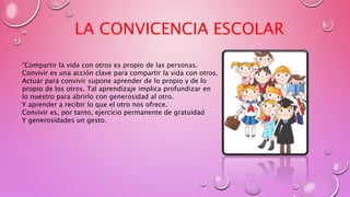 “Compartir la vida con otros es propio de las personas.
Convivir es una acción clave para compartir la vida con otros.
Actuar para convivir supone aprender de lo propio y de lo
propio de los otros. Tal aprendizaje implica profundizar en
lo nuestro para abrirlo con generosidad al otro.
Y aprender a recibir lo que el otro nos ofrece.
Convivir es, por tanto, ejercicio permanente de gratuidad
Y generosidades un gesto.
LA CONVICENCIA ESCOLAR
 