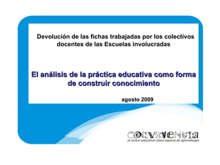Devolución de las fichas trabajadas por los colectivos docentes de las Escuelas involucradas El análisis de la práctica educativa como forma de construir conocimiento agosto 2009 