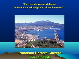 Francisco Herrera ClaveroFrancisco Herrera Clavero
Ceuta, 2004Ceuta, 2004
““ConvivenciaConvivencia versusversus violencia.violencia.
Intervención psicológica en el ámbito escolar”Intervención psicológica en el ámbito escolar”
 