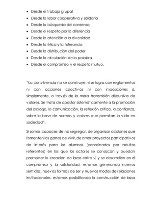  Desde el trabajo grupal
 Desde la labor cooperativa y solidaria
 Desde la búsqueda del consenso
 Desde el respeto por la diferencia
 Desde la atención a la diversidad
 Desde la ética y la tolerancia
 Desde la distribución del poder
 Desde la circulación de la palabra
 Desde el compromiso y el respeto mutuo.
“La convivencia no se construye ni se logra con reglamentos
ni con acciones coactivas ni con imposiciones o,
simplemente, a través de la mera transmisión discursiva de
valores. Se trata de apostar sistemáticamente a la promoción
del dialogo, la comunicación, la reflexión crítica, la confianza,
sobre la base de normas y valores que permitan la vida en
sociedad”.
Si somos capaces de no segregar, de organizar acciones que
fomenten las ganas de vivir,de amar proyectos participativos
de interés para los alumnos (coordinados por adultos
referentes) en los que los actores se conozcan y puedan
promover la creación de lazos entre sí, y se desarrollen en el
compromiso y la solidaridad, estamos generando nuevos
sentidos, nuevas formas de ser y nuevos modos de relaciones
institucionales, estamos posibilitando la construcción de lazos
 