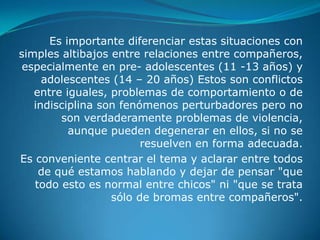 Es importante diferenciar estas situaciones con
simples altibajos entre relaciones entre compañeros,
 especialmente en pre- adolescentes (11 -13 años) y
     adolescentes (14 – 20 años) Estos son conflictos
   entre iguales, problemas de comportamiento o de
   indisciplina son fenómenos perturbadores pero no
        son verdaderamente problemas de violencia,
          aunque pueden degenerar en ellos, si no se
                        resuelven en forma adecuada.
Es conveniente centrar el tema y aclarar entre todos
    de qué estamos hablando y dejar de pensar "que
   todo esto es normal entre chicos" ni "que se trata
                  sólo de bromas entre compañeros".
 