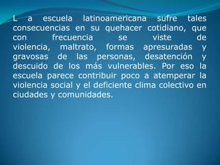 L a escuela latinoamericana sufre tales
consecuencias en su quehacer cotidiano, que
con       frecuencia         se      viste       de
violencia, maltrato, formas apresuradas y
gravosas de las personas, desatención y
descuido de los más vulnerables. Por eso la
escuela parece contribuir poco a atemperar la
violencia social y el deficiente clima colectivo en
ciudades y comunidades.
 