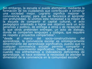 Sin embargo, la escuela sí puede atemperar, mediante la
formación de los ciudadanos que contribuyan a construir
una sociedad mejor. Lograrlo significa mejorar la
convivencia escolar, para que se favorezca el aprender
con profundidad. Si unimos esta necesidad a la misión de
la escuela de compartir el capital cultural, el acto
pedagógico orientado a lograr ese objetivo será un acto
generoso y político, de entrega a otros y de recepción de
lo que otros pretenden entregar, un acto de dialogo,
donde se comparten lenguajes y códigos, que requiere
de respeto y proyectos compartidos".
“desde    el  marco     del   socio-constructivismo   del
aprendizaje, la convivencia escolar es ontológicamente
determinante del aprendizaje significativo, puesto que no
cualquier convivencia escolar permite compartir y
construir conocimiento significativo. Desde este marco,
cuando nos enfrentamos a indicadores deficientes de
aprendizaje, se hace evidente la necesidad de atender la
dimensión de la convivencia en la comunidad escolar".
 