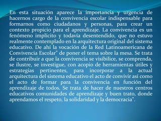 En esta situación aparece la importancia y urgencia de
hacernos cargo de la convivencia escolar indispensable para
formarnos como ciudadanos y personas, para crear un
contexto propicio para el aprendizaje. La convivencia es un
fenómeno implícito y todavía desentendido, que no estuvo
realmente contemplado en la arquitectura original del sistema
educativo. De ahí la vocación de la Red Latinoamericana de
Convivencia Escolar" de poner el tema sobre la mesa. Se trata
de contribuir a que la convivencia se visibilice, se comprenda,
se ilustre, se investigue, con acopio de herramientas útiles y
estrategias pertinentes, para incorporar a la actual
arquitectura del sistema educativo el acto de convivir así como
el acto de formar para la convivencia en función del
aprendizaje de todos. Se trata de hacer de nuestros centros
educativos comunidades de aprendizaje y buen trato, donde
aprendamos el respeto, la solidaridad y la democracia".
 