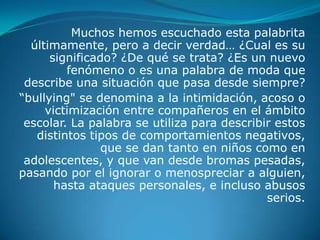 Muchos hemos escuchado esta palabrita
  últimamente, pero a decir verdad… ¿Cual es su
      significado? ¿De qué se trata? ¿Es un nuevo
         fenómeno o es una palabra de moda que
 describe una situación que pasa desde siempre?
“bullying" se denomina a la intimidación, acoso o
     victimización entre compañeros en el ámbito
 escolar. La palabra se utiliza para describir estos
   distintos tipos de comportamientos negativos,
                que se dan tanto en niños como en
 adolescentes, y que van desde bromas pesadas,
pasando por el ignorar o menospreciar a alguien,
       hasta ataques personales, e incluso abusos
                                             serios.
 