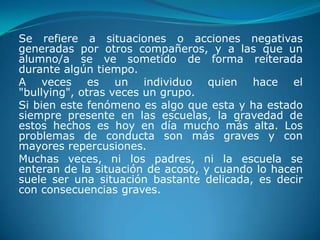 Se refiere a situaciones o acciones negativas
generadas por otros compañeros, y a las que un
alumno/a se ve sometido de forma reiterada
durante algún tiempo.
A veces es un individuo quien hace el
"bullying", otras veces un grupo.
Si bien este fenómeno es algo que esta y ha estado
siempre presente en las escuelas, la gravedad de
estos hechos es hoy en día mucho más alta. Los
problemas de conducta son más graves y con
mayores repercusiones.
Muchas veces, ni los padres, ni la escuela se
enteran de la situación de acoso, y cuando lo hacen
suele ser una situación bastante delicada, es decir
con consecuencias graves.
 
