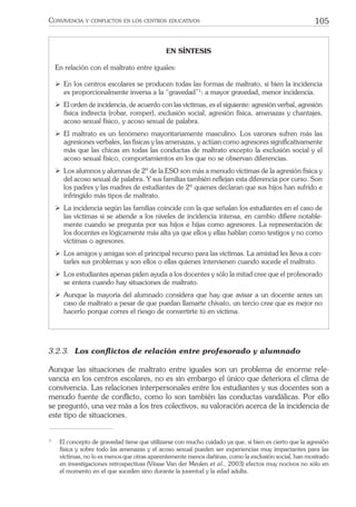 105CONVIVENCIA Y CONFLICTOS EN LOS CENTROS EDUCATIVOS
EN SÍNTESIS
En relación con el maltrato entre iguales:
ÿ En los centros escolares se producen todas las formas de maltrato, si bien la incidencia
es proporcionalmente inversa a la “gravedad”1
: a mayor gravedad, menor incidencia.
ÿ El orden de incidencia, de acuerdo con las víctimas, es el siguiente: agresión verbal, agresión
física indirecta (robar, romper), exclusión social, agresión física, amenazas y chantajes,
acoso sexual físico, y acoso sexual de palabra.
ÿ El maltrato es un fenómeno mayoritariamente masculino. Los varones sufren más las
agresiones verbales, las físicas y las amenazas, y actúan como agresores signiﬁcativamente
más que las chicas en todas las conductas de maltrato excepto la exclusión social y el
acoso sexual físico, comportamientos en los que no se observan diferencias.
ÿ Los alumnos y alumnas de 2º de la ESO son más a menudo víctimas de la agresión física y
del acoso sexual de palabra. Y sus familias también reﬂejan esta diferencia por curso. Son
los padres y las madres de estudiantes de 2º quienes declaran que sus hijos han sufrido e
infringido más tipos de maltrato.
ÿ La incidencia según las familias coincide con la que señalan los estudiantes en el caso de
las víctimas si se atiende a los niveles de incidencia intensa, en cambio diﬁere notable-
mente cuando se pregunta por sus hijos e hijas como agresores. La representación de
los docentes es lógicamente más alta ya que ellos y ellas hablan como testigos y no como
víctimas o agresores.
ÿ Los amigos y amigas son el principal recurso para las víctimas. La amistad les lleva a con-
tarles sus problemas y son ellos o ellas quienes intervienen cuando sucede el maltrato.
ÿ Los estudiantes apenas piden ayuda a los docentes y sólo la mitad cree que el profesorado
se entera cuando hay situaciones de maltrato.
ÿ Aunque la mayoría del alumnado considera que hay que avisar a un docente antes un
caso de maltrato a pesar de que puedan llamarte chivato, un tercio cree que es mejor no
hacerlo porque corres el riesgo de convertirte tú en víctima.
3.2.3. Los conﬂictos de relación entre profesorado y alumnado
Aunque las situaciones de maltrato entre iguales son un problema de enorme rele-
vancia en los centros escolares, no es sin embargo el único que deteriora el clima de
convivencia. Las relaciones interpersonales entre los estudiantes y sus docentes son a
menudo fuente de conﬂicto, como lo son también las conductas vandálicas. Por ello
se preguntó, una vez más a los tres colectivos, su valoración acerca de la incidencia de
este tipo de situaciones.
1
El concepto de gravedad tiene que utilizarse con mucho cuidado ya que, si bien es cierto que la agresión
física y sobre todo las amenazas y el acoso sexual pueden ser experiencias muy impactantes para las
víctimas, no lo es menos que otras aparentemente menos dañinas, como la exclusión social, han mostrado
en investigaciones retrospectivas (Véase Van der Meulen et al., 2003) efectos muy nocivos no sólo en
el momento en el que suceden sino durante la juventud y la edad adulta.
 