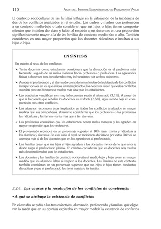 110 ARARTEKO. INFORME EXTRAORDINARIO AL PARLAMENTO VASCO
El contexto sociocultural de las familias inﬂuye en la valoración de la incidencia de
dos de los conﬂictos analizados en el estudio. Los padres y madres que pertenecen
a un contexto medio-bajo o bajo consideran que sus hijos o hijas tienen comporta-
mientos que impiden dar clase y faltan al respeto a sus docentes en una proporción
signiﬁcativamente mayor a la de las familias de contexto medio-alto o alto. También
consideran en una mayor proporción que los docentes ridiculizan e insultan a sus
hijos o hijas.
EN SÍNTESIS
En cuanto al resto de los conﬂictos:
ÿ Tanto docentes como estudiantes consideran que la disrupción es el problema más
frecuente, seguido de las malas maneras hacia profesores o profesoras. Las agresiones
físicas a docentes son consideradas muy infrecuentes por ambos colectivos.
ÿ Aunque el profesorado y el alumnado coinciden en el orden de incidencia de los conﬂictos
interpersonales en los que ambos están implicados, los docentes creen que estos conﬂictos
suceden con una frecuencia mucho más alta que los estudiantes.
ÿ Las conductas vandálicas son muy infrecuentes según el alumnado (3,1%). A pesar de
que la frecuencia que señalan los docentes es el doble (7,5%), sigue siendo baja en com-
paración con otros conﬂictos.
ÿ Los alumnos reconocen estar implicados en todos los conﬂictos analizados en mayor
medida que sus compañeras. Asimismo consideran que los profesores o las profesoras
les ridiculizan y les tienen manía más que a las alumnas.
ÿ Las profesoras consideran que los estudiantes tienen malas maneras y les agreden en
mayor proporción que los profesores.
ÿ El profesorado reconoce en un porcentaje superior al 10% tener manía y ridiculizar a
los alumnos y alumnas. En este caso el nivel de incidencia declarado por estos últimos se
asemeja más al de los docentes que en las agresiones al profesorado.
ÿ Las familias creen que sus hijos e hijas agreden a los docentes menos de lo que estos y
desde luego el profesorado piensa. En cambio consideran que los docentes son mucho
más desconsiderados con los estudiantes.
ÿ Los docentes y las familias de contexto sociocultural medio-bajo y bajo creen en mayor
medida que los alumnos faltan al respeto a los docentes. Las familias de este contexto
también consideran en un porcentaje superior que sus hijos e hijas tienen conductas
disruptivas y que el profesorado les tiene manía y les insulta.
3.2.4. Las causas y la resolución de los conﬂictos de convivencia
• A qué se atribuye la existencia de conﬂictos
En el estudio se pidió a los tres colectivos, alumnado, profesorado y familias, que eligie-
ran la razón que en su opinión explicaba en mayor medida la existencia de conﬂictos
 