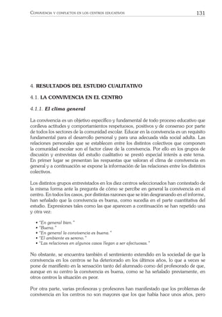 131CONVIVENCIA Y CONFLICTOS EN LOS CENTROS EDUCATIVOS
4. RESULTADOS DEL ESTUDIO CUALITATIVO
4.1. LA CONVIVENCIA EN EL CENTRO
4.1.1. El clima general
La convivencia es un objetivo especíﬁco y fundamental de todo proceso educativo que
conlleva actitudes y comportamientos respetuosos, positivos y de consenso por parte
de todos los sectores de la comunidad escolar. Educar en la convivencia es un requisito
fundamental para el desarrollo personal y para una adecuada vida social adulta. Las
relaciones personales que se establecen entre los distintos colectivos que componen
la comunidad escolar son el factor clave de la convivencia. Por ello en los grupos de
discusión y entrevistas del estudio cualitativo se prestó especial interés a este tema.
En primer lugar se presentan las respuestas que valoran el clima de convivencia en
general y a continuación se expone la información de las relaciones entre los distintos
colectivos.
Los distintos grupos entrevistados en los diez centros seleccionados han contestado de
la misma forma ante la pregunta de cómo se percibe en general la convivencia en el
centro. En todos los casos, por distintas razones que se irán desgranando en el informe,
han señalado que la convivencia es buena, como sucedía en el parte cuantitativa del
estudio. Expresiones tales como las que aparecen a continuación se han repetido una
y otra vez:
• “En general bien.”
• “Buena.”
• “En general la convivencia es buena.”
• “El ambiente es sereno.”
• “Las relaciones en algunos casos llegan a ser afectuosas.”
No obstante, se encuentra también el sentimiento extendido en la sociedad de que la
convivencia en los centros se ha deteriorado en los últimos años, lo que a veces se
pone de maniﬁesto en la sensación tanto del alumnado como del profesorado de que,
aunque en su centro la convivencia es buena, como se ha señalado previamente, en
otros centros la situación es peor.
Por otra parte, varias profesoras y profesores han manifestado que los problemas de
convivencia en los centros no son mayores que los que había hace unos años, pero
 