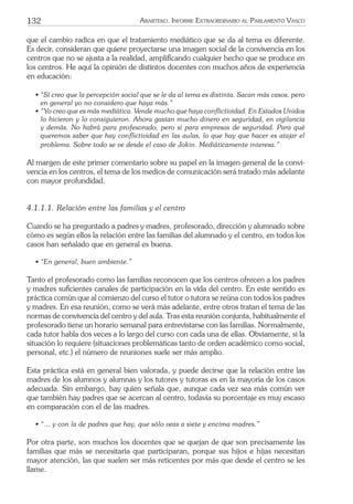 132 ARARTEKO. INFORME EXTRAORDINARIO AL PARLAMENTO VASCO
que el cambio radica en que el tratamiento mediático que se da al tema es diferente.
Es decir, consideran que quiere proyectarse una imagen social de la convivencia en los
centros que no se ajusta a la realidad, ampliﬁcando cualquier hecho que se produce en
los centros. He aquí la opinión de distintos docentes con muchos años de experiencia
en educación:
• “Sí creo que la percepción social que se le da al tema es distinta. Sacan más casos, pero
en general yo no considero que haya más.”
• “Yo creo que es más mediática. Vende mucho que haya conﬂictividad. En Estados Unidos
lo hicieron y lo consiguieron. Ahora gastan mucho dinero en seguridad, en vigilancia
y demás. No habrá para profesorado, pero sí para empresas de seguridad. Para qué
queremos saber que hay conﬂictividad en las aulas, lo que hay que hacer es atajar el
problema. Sobre todo se ve desde el caso de Jokin. Mediáticamente interesa.”
Al margen de este primer comentario sobre su papel en la imagen general de la convi-
vencia en los centros, el tema de los medios de comunicación será tratado más adelante
con mayor profundidad.
4.1.1.1. Relación entre las familias y el centro
Cuando se ha preguntado a padres y madres, profesorado, dirección y alumnado sobre
cómo es según ellos la relación entre las familias del alumnado y el centro, en todos los
casos han señalado que en general es buena.
• “En general, buen ambiente.”
Tanto el profesorado como las familias reconocen que los centros ofrecen a los padres
y madres suﬁcientes canales de participación en la vida del centro. En este sentido es
práctica común que al comienzo del curso el tutor o tutora se reúna con todos los padres
y madres. En esa reunión, como se verá más adelante, entre otros tratan el tema de las
normas de convivencia del centro y del aula. Tras esta reunión conjunta, habitualmente el
profesorado tiene un horario semanal para entrevistarse con las familias. Normalmente,
cada tutor habla dos veces a lo largo del curso con cada una de ellas. Obviamente, si la
situación lo requiere (situaciones problemáticas tanto de orden académico como social,
personal, etc.) el número de reuniones suele ser más amplio.
Esta práctica está en general bien valorada, y puede decirse que la relación entre las
madres de los alumnos y alumnas y los tutores y tutoras es en la mayoría de los casos
adecuada. Sin embargo, hay quien señala que, aunque cada vez sea más común ver
que también hay padres que se acercan al centro, todavía su porcentaje es muy escaso
en comparación con el de las madres.
• “… y con la de padres que hay, que sólo veas a siete y encima madres.”
Por otra parte, son muchos los docentes que se quejan de que son precisamente las
familias que más se necesitaría que participaran, porque sus hijos e hijas necesitan
mayor atención, las que suelen ser más reticentes por más que desde el centro se les
llame.
 