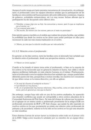 133CONVIVENCIA Y CONFLICTOS EN LOS CENTROS EDUCATIVOS
Aunque el centro tenga por tanto previstos mecanismos de comunicación, sin embargo,
tanto el profesorado como los equipos directivos señalan que la participación de las
familias en otros ámbitos del funcionamiento del centro (diferentes comisiones, órganos
de gobierno, actividades extraescolares, etc.) es muy escasa. Incluso aﬁrman que la
participación ha ido decayendo estos últimos años.
• “Hombre, si pasa algo con su hijo, les comunicas y vienen, pero lo que es implicarse
con el centro, no.”
• ”Los mismos para todo.”
• “No mucho. Se reúnen con los tutores, pero en el resto no participan.”
Esta opinión aparece también en el análisis que realizan las propias familias, que señalan
la posibilidad que desde los centros se les ofrece para poder participar en ellos pero
reconocen la cada vez más escasa implicación en el centro.
• “Ahora, yo creo que la relación tendría que ser más estrecha.”
4.1.1.2. Relación entre el profesorado
En general, en los diez centros, tanto las familias como el alumnado han señalado que
la relación entre el profesorado, desde una perspectiva externa, es buena.
• “Hacen un único equipo.”
Cuando se ha tratado el mismo tema entre el profesorado, si bien en la mayoría de
los centros se ha reconocido que en general la relación es buena, han salido a relucir
algunos problemas habituales en toda relación humana en el trabajo. Prácticamente,
tanto el profesorado como los equipos directivos han señalado que, aunque pueda haber
diferentes puntos de vista, perspectivas o incluso rencillas, los claustros son conscientes
de que deben remar en la misma dirección y en ello se aplican.
• “A nivel de claustro el ambiente es bueno.”
• “La relación es muy buena.”
• “Sí, en el profesorado hay buenas relaciones. Hay cosillas, como en toda relación hu-
mana, pero en general yo creo que es buena.”
Sin embargo, aunque haya sido sólo en uno de los centros analizados, ha aparecido
una situación conﬂictiva que puede ser extrapolable a otros centros educativos de la
Comunidad Autónoma del País Vasco. Se trata del choque de culturas que ha acarrea-
do el agrupar en un mismo centro a profesorado proveniente de la antigua EGB con
profesorado proveniente de BUP o FP. Este choque, que quizás ha sido superado en
muchos centros en los que previamente ya existía una relación entre profesorado de
primaria y de secundaria, todavía no lo ha sido en los centros en los que esta situación
es más novedosa.
Estas distintas formas de actuar tienen su incidencia sobre todo en el primer ciclo
de la ESO. Valga como muestra lo señalado por un miembro de un equipo direc-
tivo:
 
